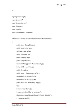 AES Algorithm

*/

import javax.swing.*;
import java.awt.*;
import java.awt.event.*;
import java.net.*;
import java.io.*;
import javax.swing.JOptionPane;

public class Server extends JFrame implements ActionListener
{
public static String filename;
public static String temp;
AES aes = new AES();
public long startTime;
public long endTime;
public long totalTime;
PasswordDialog p=new PasswordDialog();
String str11 = new String();
public String decr;
public static

RandomAccessFile f;

private static JTextArea txtEnc;
private static JTextArea txtDec;
public static void main(String args[]){
try{
Server s = new Server();
System.out.println("Server running...");
JOptionPane.showMessageDialog(s,"Server Running");
// Listen on port 5555

Dept. of CSE, RVCE

40

 