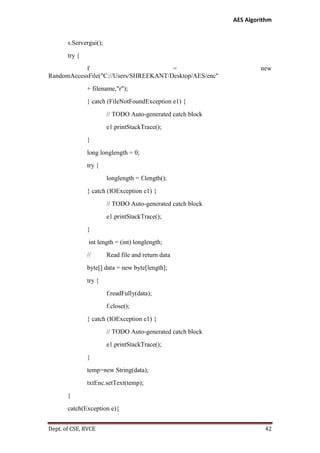 AES Algorithm

s.Servergui();
try {
f
=
RandomAccessFile("C://Users/SHREEKANT/Desktop/AES/enc"

new

+ filename,"r");
} catch (FileNotFoundException e1) {
// TODO Auto-generated catch block
e1.printStackTrace();
}
long longlength = 0;
try {
longlength = f.length();
} catch (IOException e1) {
// TODO Auto-generated catch block
e1.printStackTrace();
}
int length = (int) longlength;
//

Read file and return data

byte[] data = new byte[length];
try {
f.readFully(data);
f.close();
} catch (IOException e1) {
// TODO Auto-generated catch block
e1.printStackTrace();
}
temp=new String(data);
txtEnc.setText(temp);
}
catch(Exception e){
Dept. of CSE, RVCE

42

 