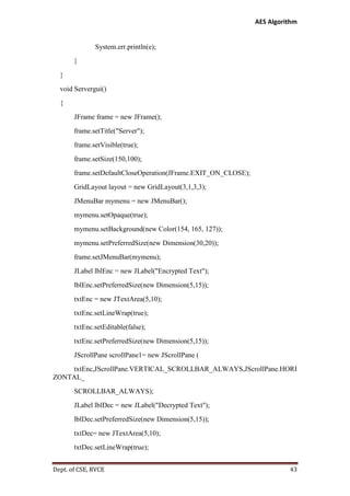 AES Algorithm

System.err.println(e);
}
}
void Servergui()
{
JFrame frame = new JFrame();
frame.setTitle("Server");
frame.setVisible(true);
frame.setSize(150,100);
frame.setDefaultCloseOperation(JFrame.EXIT_ON_CLOSE);
GridLayout layout = new GridLayout(3,1,3,3);
JMenuBar mymenu = new JMenuBar();
mymenu.setOpaque(true);
mymenu.setBackground(new Color(154, 165, 127));
mymenu.setPreferredSize(new Dimension(30,20));
frame.setJMenuBar(mymenu);
JLabel lblEnc = new JLabel("Encrypted Text");
lblEnc.setPreferredSize(new Dimension(5,15));
txtEnc = new JTextArea(5,10);
txtEnc.setLineWrap(true);
txtEnc.setEditable(false);
txtEnc.setPreferredSize(new Dimension(5,15));
JScrollPane scrollPane1= new JScrollPane (
txtEnc,JScrollPane.VERTICAL_SCROLLBAR_ALWAYS,JScrollPane.HORI
ZONTAL_
SCROLLBAR_ALWAYS);
JLabel lblDec = new JLabel("Decrypted Text");
lblDec.setPreferredSize(new Dimension(5,15));
txtDec= new JTextArea(5,10);
txtDec.setLineWrap(true);
Dept. of CSE, RVCE

43

 
