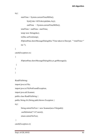 AES Algorithm

try{
startTime = System.currentTimeMillis();
byte[] dec=AES.decrypt(data, key);
endTime = System.currentTimeMillis();
totalTime = endTime - startTime;
temp=new String(dec);
txtDec.setText(temp);
JOptionPane.showMessageDialog(this,"Time taken to Decrypt: "+totalTime+"
ms ");
}
catch(Exception ex)
{
JOptionPane.showMessageDialog(this,ex.getMessage());
}
}
}

ReadFileString:
import java.io.File;
import java.io.FileNotFoundException;
import java.util.Scanner;
public class ReadFileString {
public String rfs (String path) throws Exception {
try{
String entireFileText = new Scanner(new File(path))
.useDelimiter("A").next();
return entireFileText;
}
catch(Exception e){

Dept. of CSE, RVCE

46

 