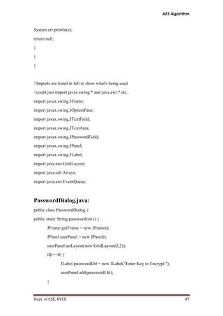 AES Algorithm

System.err.println(e);
return null;
}
}
}

//Imports are listed in full to show what's being used
//could just import javax.swing.* and java.awt.* etc..
import javax.swing.JFrame;
import javax.swing.JOptionPane;
import javax.swing.JTextField;
import javax.swing.JTextArea;
import javax.swing.JPasswordField;
import javax.swing.JPanel;
import javax.swing.JLabel;
import java.awt.GridLayout;
import java.util.Arrays;
import java.awt.EventQueue;

PasswordDialog.java:
public class PasswordDialog {
public static String password(int i) {
JFrame guiFrame = new JFrame();
JPanel userPanel = new JPanel();
userPanel.setLayout(new GridLayout(2,2));
if(i==0) {
JLabel passwordLbl = new JLabel("Enter Key to Encrypt:");
userPanel.add(passwordLbl);
}

Dept. of CSE, RVCE

47

 