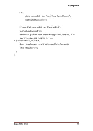 AES Algorithm

else{
JLabel passwordLbl = new JLabel("Enter Key to Decrypt:");
userPanel.add(passwordLbl);
}
JPasswordField passwordFld = new JPasswordField();
userPanel.add(passwordFld);
int input = JOptionPane.showConfirmDialog(guiFrame, userPanel, "AES
Key",JOptionPane.OK_CANCEL_OPTION,
JOptionPane.PLAIN_MESSAGE);
String enteredPassword =new String(passwordFld.getPassword());
return enteredPassword;
}
}

Dept. of CSE, RVCE

48

 