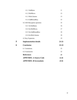 4.1.1 SubBytes

11

4.1.2 ShiftRows

13

4.1.3 MixColumns

13

4.1.4 AddRoundKey

15

4.2 AES Decryption operation

15

4.2.1 InvSubBytes

16

4.2.2 InvShiftRows

17

4.2.3 InvAddRoundKey

18

4.2.4 InvMixColumns

18

4.3 Key Expansion

19

5

Implementation details

21-21

6

Conclusion

22-22

6.1 Limitations

22

6.2 Conclusions

22

References

23

APPENDIX -A Source Code

24-48

APPENDIX -B Screenshots

49-50

IV

 