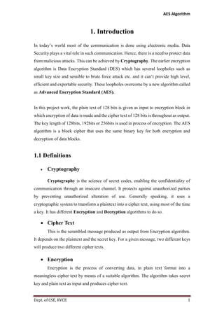 AES Algorithm

1. Introduction
In today’s world most of the communication is done using electronic media. Data
Security plays a vital role in such communication. Hence, there is a need to protect data
from malicious attacks. This can be achieved by Cryptography. The earlier encryption
algorithm is Data Encryption Standard (DES) which has several loopholes such as
small key size and sensible to brute force attack etc. and it can’t provide high level,
efficient and exportable security. These loopholes overcome by a new algorithm called
as Advanced Encryption Standard (AES).

In this project work, the plain text of 128 bits is given as input to encryption block in
which encryption of data is made and the cipher text of 128 bits is throughout as output.
The key length of 128bits, 192bits or 256bits is used in process of encryption. The AES
algorithm is a block cipher that uses the same binary key for both encryption and
decryption of data blocks.

1.1 Definitions


Cryptography
Cryptography is the science of secret codes, enabling the confidentiality of

communication through an insecure channel. It protects against unauthorized parties
by preventing unauthorized alteration of use. Generally speaking, it uses a
cryptographic system to transform a plaintext into a cipher text, using most of the time
a key. It has different Encryption and Decryption algorithms to do so.

 Cipher Text
This is the scrambled message produced as output from Encryption algorithm.
It depends on the plaintext and the secret key. For a given message, two different keys
will produce two different cipher texts.

 Encryption
Encryption is the process of converting data, in plain text format into a
meaningless cipher text by means of a suitable algorithm. The algorithm takes secret
key and plain text as input and produces cipher text.

Dept. of CSE, RVCE

1

 