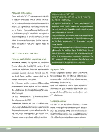 Acesso ao microcrédito
                                                          Acompanhamento das
Foram realizadas 203.453 operações de microcrédi-
                                                          condicionalidades de saúde é o maior
to produtivo orientado a 199.935 famílias em situa-       da série histórica
ção de extrema pobreza, entre setembro e dezembro         No segundo semestre de 2011, 71,85% das famílias do
de 2011. Isto significa que, nos quatro primeiros me-     Programa Bolsa Família receberam acompanhamento
ses do Crescer - Programa Nacional de Microcrédi-         de condicionalidades de saúde, o melhor resultado des-
                                                          de o início da série, em 2006.
to, 34,8% das operações foram feitas com o público
                                                          Os dados indicam que 99% das crianças beneficiárias
de extrema pobreza do Brasil Sem Miséria. O valor
                                                          acompanhadas estavam com o calendário de vacinação
médio desses empréstimos para famílias extrema-
                                                          em dia. Entre as gestantes, 99,1% estavam com pré-
mente pobres foi de R$ 970,47 e o prazo médio de          -natal em dia.
8,5 meses.                                                Os números referentes às condicionalidades de educa-
                                                          ção também são positivos. Cerca de 86,6% dos alunos
INCLUSÃO PRODUTIVA RURAL                                  beneficiários com idade entre 6 e 17 anos tiveram re-
                                                          gistro de acompanhamento em outubro e novembro de
Fomento às atividades produtivas rurais                   2011, dos quais 96% apresentaram frequência escolar
Assistência técnica: 456 agentes de Assistência           igual ou superior à requerida pelo Programa.
Técnica e Extensão Rural (ATER) atendem 37 mil
famílias de agricultores familiares extremamente Água para Todos
pobres em todos os estados do Nordeste e em Mi- Desde o lançamento do Plano Brasil Sem Miséria,
nas Gerais. Dessas famílias, cerca de 4,5 mil são de    foram entregues 84,7 mil cisternas, 68,8 mil estão
povos e comunidades tradicionais.                       em construção e 163,7 mil foram licitadas ou estão
Em 2011, essas famílias receberam 375 toneladas em processo de contratação.
de sementes de milho, feijão e hortaliças certifica- Para 2012, pretende-se chegar a 372 mil famílias
                                                        atendidas com água para beber e 61 mil com água
das pela Empresa Brasileira de Pesquisa Agropecu-
                                                        para produção, viabilizando a construção de mais
ária (Embrapa).
                                                        433 mil cisternas.
Em 2012, a meta é chegar a 179 mil famílias atendi-
das pelos agentes de ATER.
                                                        Compras públicas
Fomento: em fevereiro de 2012, 1.138 famílias re- Em 2011, 82,7 mil agricultores familiares extrema-
ceberam parcela do auxílio financeiro para fomento mente pobres participaram do Programa de Aqui-
da produção, que prevê repasse a fundo perdido de       sição de Alimentos (PAA), com investimentos de
R$ 2.400, pagos em três parcelas, por até dois anos.    R$ 322 milhões no ano. A meta para 2012 é alcançar
Para este ano, a meta é chegar a 100 mil famílias.      158 mil famílias em situação de extrema pobreza.
 