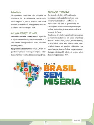 Bolsa Verde                                         PACTUAÇÃO FEDERATIVA
Os pagamentos começaram a ser realizados em Em dezembro de 2011, foi firmado pacto
outubro de 2011 e o número de famílias aten- com os governadores do Centro-Oeste para
didas chegou a 16,6 mil. A previsão para 2012 é     implementação do Brasil Sem Miséria na
atender 73 mil famílias, antecipando a meta ini- região. Com o ato, todos os governadores das
                                                 cinco regiões formalizaram o compromisso para
cialmente estabelecida para 2014.
                                                 realizar, em cooperação, as ações necessárias à
                                                    execução do Plano.
ACESSO A SERVIÇOS DE SAÚDE
                                                    Atualmente, 10 estados brasileiros têm programas
Unidades Básicas de Saúde (UBS): foi repassada
                                                    complementares de renda com cartão conjunto ao
a 1ª parcela de recursos para construção de 2.077
                                                do Bolsa Família: Acre, Amapá, Distrito Federal,
unidades em áreas prioritárias para o combate à Espírito Santo, Goiás, Mato Grosso, Rio de Janei-
extrema pobreza.                                ro, Rio Grande do Sul, Rondônia e São Paulo. Essa
Equipes de Saúde da Família: em 2011, foram im- parceria entre Governo Federal e governos esta-
plantadas 427 novas equipes para ampliar a cober- duais permitirá que 3,5 milhões de pessoas saiam
tura de famílias em situação de extrema pobreza.    da extrema pobreza até 2014.




                                                                                       Março | 2012    15
 
