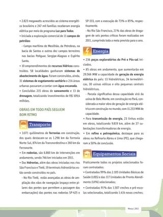 • 2.823 megawatts acrescidos ao sistema energéti-     SP-333, com a execução de 73% e 85%, respec-
co brasileiro e 247 mil famílias receberam energia    tivamente.
elétrica por meio do programa Luz para Todos.         - No Rio São Francisco, 21% das obras de draga-
• Iniciada a exploração comercial de 11 campos de     gem de seis pontos críticos foram realizadas em
petróleo:                                             2011, cumprindo toda a meta prevista para o ano.
 - Campo marítimo de Mexilhão, da Petrobras, na
 bacia de Santos e outros dez campos terrestres
 nas bacias Potiguar, Sergipe-Alagoas e Espírito
 Santo.                                              • 236 poços exploratórios do Pré e Pós-sal ini-
• 10 empreendimentos de recursos hídricos cons-      ciados.
truídos. 58 localidades ganharam sistemas de         • 85 obras em andamento, que aumentarão em
abastecimento de água. Foram construídos, ainda,     29.566 MW a capacidade de geração de energia
31 sistemas de esgotamento sanitário e 214 áreas     elétrica do país: 13 hidrelétricas, 34 termelétri-
                                                     cas, 30 usinas eólicas e oito pequenas centrais
urbanas passaram a contar com água encanada.
                                                     hidrelétricas.
• Concluídas 215 obras de saneamento e 13 de
                                                       - Parcela significativa dessa capacidade virá da
drenagem, totalizando investimentos de R$ 109,4
                                                       usina de Belo Monte, em construção no Pará, con-
milhões.
                                                       siderada a maior obra de geração de energia elé-
OBRAS EM TODO PAÍS SEGUEM                              trica em construção no mundo, com 11.233 MW de
BOM RITMO                                              capacidade.
                                                     • Para transmissão de energia, 23 linhas estão
                                                     em obras, totalizando 9.819 km, além de 27 su-
                                                     bestações transformadoras de energia.
• 3.071 quilômetros de ferrovias em construção,      • Em refino e petroquímica, destaque para as
dos quais destacam-se os 1.298 km da Ferrovia        obras na Refinaria Abreu e Lima (PE), que chega-
Norte-Sul, 874 km da Transnordestina e 260 km da     ram a 50% de conclusão.
Ferronorte.
• Em rodovias, são 6.860 km de intervenções em
andamento, sendo 746 km iniciados em 2011.
• Das hidrovias, além das obras iniciadas nos rios Praticamente todos os projetos selecionados fo-
São Francisco e Tietê, 19 terminais hidroviários es- ram contratados:
tão sendo construídos no país.                       • Contratadas 99% das 2.105 Unidades Básicas de
  - No Rio Tietê, estão avançadas as obras de am- Saúde (UBS) e das 117 Unidades de Pronto Atendi-
  pliação dos vãos de navegação (espaço entre pi- mento (UPA) selecionadas;
 lares das pontes que permitem a passagem das        • Contratadas 91% das 1.507 creches e pré-esco-
 embarcações) das pontes nas rodovias SP-425 e       las selecionadas, totalizando 1.414 novas creches;



                                                                                         Março | 2012     17
 