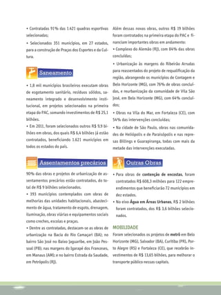 • Contratadas 91% das 1.421 quadras esportivas      Além dessas novas obras, outros R$ 19 bilhões
selecionadas;                                       foram contratados na primeira etapa do PAC e fi-
• Selecionados 351 municípios, em 27 estados, nanciam importantes obras em andamento:
para a construção de Praças dos Esportes e da Cul- • Complexo do Alemão (RJ), com 84% das obras
tura.                                               concluídas;
                                                    • Urbanização às margens do Ribeirão Arrudas
                                                    para reassentados do projeto de requalificação da
                                                    região, abrangendo os municípios de Contagem e
• 1,8 mil municípios brasileiros executam obras Belo Horizonte (MG), com 76% de obras concluí-
de esgotamento sanitário, resíduos sólidos, sa- das, e reurbanização da comunidade de Vila São
neamento integrado e desenvolvimento insti-         José, em Belo Horizonte (MG), com 64% concluí-
tucional, em projetos selecionados na primeira dos;
etapa do PAC, somando investimentos de R$ 25,1 • Obras na Vila do Mar, em Fortaleza (CE), com
bilhões.                                       54% das intervenções concluídas;
• Em 2011, foram selecionados outros R$ 9,9 bi-     • Na cidade de São Paulo, obras nas comunida-
lhões em obras, dos quais R$ 6,4 bilhões já estão
                                              des de Heliópolis e de Paraisópolis e nas repre-
contratados, beneficiando 1.621 municípios em sas Billings e Guarapiranga, todas com mais da
todos os estados do país.                     metade das intervenções executadas.




90% das obras e projetos de urbanização de as- •	Para obras de contenção de encostas, foram
sentamentos precários estão contratados, do to-  contratados R$ 608,3 milhões para 122 empre-
tal de R$ 9 bilhões selecionados.                    endimentos que beneficiarão 72 municípios em
• 393 municípios contemplados com obras de           dez estados.
melhorias das unidades habitacionais, abasteci- •	No eixo Água em Áreas Urbanas, R$ 2 bilhões
mento de água, tratamento de esgoto, drenagem,    foram contratados, dos R$ 3,6 bilhões selecio-
iluminação, obras viárias e equipamentos sociais     nados.
como creches, escolas e praças.
• Dentre as contratadas, destacam-se as obras de    MOBILIDADE
urbanização na Bacia do Rio Camaçari (BA); no Foram selecionados os projetos de metrô em Belo
bairro São José no Baixo Jaguaribe, em João Pes- Horizonte (MG), Salvador (BA), Curitiba (PR), Por-
soal (PB); nas margens do Igarapé dos Franceses,    to Alegre (RS) e Fortaleza (CE), que recebrão in-
em Manaus (AM); e no bairro Estrada da Saudade,     vestimentos de R$ 13,65 bilhões, para melhorar o
em Petrópolis (RJ).                                 transporte público nessas capitais.
 
