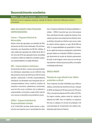 Desenvolvimento econômico
Políticas e ações para fomentar o crescimento
Estímulo às micro e pequenas empresas, redução de tributos e oferta de crédito para manter o
crescimento


Mais facilidades para pequenos                        Com a Empresa Individual de Responsabilidade Li-
empreendedores                                        mitada – EIRELI é possível que uma única pessoa
                                                      física seja titular de todo o capital da empresa. Esse
Crescer – Programa Nacional de                        capital, que deve estar disponível em dinheiro, bens
Microcrédito                                         ou direitos, não pode ser inferior a cem vezes o valor
Desde o início das operações, em setembro de 2011, do salário mínimo vigente, ou seja, R$ 62.200 em
até janeiro de 2012, foram efetivados 774 mil finan-
                                                     2012. A responsabilidade do proprietário é limita-
ciamentos com desembolso de R$ 941 milhões. O
                                                     da ao capital da empresa, protegendo o patrimônio
valor médio das operações de crédito foi de R$ 1,2
                                                     pessoal. Poderá ser atribuída à EIRELI a remunera-
mil. Cerca de 67% das operações foram concedidas
                                                     ção decorrente da cessão de direitos patrimoniais
a mulheres e 80% do crédito foi concedido a peque-
                                                     de autor ou de imagem, nome, marca ou voz de que
nos empreendedores na região Nordeste.
                                                     seja detentor o titular da pessoa jurídica, vinculados
MEI - Empreendedores Individuais                      à atividade profissional.
Em dezembro de 2011, o número de empreendedo-
res individuais cadastrados era de 1.895.533. Nos     Brasil Maior
dois primeiros meses de 2012 houve 220.113 novas
adesões, totalizando 2.115.546 empreendedores      Redução da carga tributária dos Tablets
individuais. As atividades mais frequentes dos mi- produzidos no Brasil
croempreendedores foram comércio varejista de         Treze empresas já estão habilitadas para fabricar
vestuário e acessórios, cabeleireiros, lanchonetes,   tablets, usufruindo dos benefícios fiscais: redução
casas de chá, sucos e similares. Ao se cadastrar o    de 80% da alíquota do IPI (que passa de 15% para
empreendedor se formaliza e pode emitir nota fis-
                                                      3%), e isenção da alíquota de PIS e Cofins (9,75%).
cal e acessar os benefícios da previdência social.
                                                      Em alguns estados, podem ainda ter redução da
                                                      alíquota do ICMS. Para se habilitar, as empresas
EIRELI - Empresa Individual de
Responsabilidade Limitada                             têm que se adequar às normas de produção e de
A Lei 12.441/2011 permite, desde janeiro, a aber- nacionalização de componentes dos tablets esta-
tura de uma empresa sem a necessidade de sócio.       belecidas pelo Governo Federal.
 