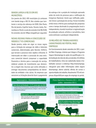 Banda larga a R$ 35 em 692                          da outorga e ter o projeto de instalação aprovado
municípios                                          antes do envio do processo para a ratificação do
Em janeiro de 2012, 692 municípios já contavam Congresso Nacional. Assim que ratificado, pode-
com banda larga a R$ 35. Nos estados que isen- rão iniciar a prestação do serviço. Foram incluídos
taram o serviço da cobrança do ICMS (São Paulo, ainda novos critérios para avaliação das propostas
Rio de Janeiro, Espírito Santo, Paraná, Goiás, Per- como o tempo destinado às programações local e
nambuco e Pará) o custo da conexão é de R$ 29,90. independente, visando incentivar a regionalização
As conexões são de 1Mbps (megabit por segundo). da produção cultural, artística e jornalística, bem
                                                    como estimular a produção independente.
Novas Regras para a concessão de
rádios e TVs comerciais                           10 milhões de trabalhadores
Desde janeiro, estão em vigor as novas regras cadastrados no portal Mais
para a licitação de outorgas de rádio e televisão Emprego
comerciais, determinadas pelo Decreto 7.670/12,    Em funcionamento desde setembro de 2011, o por-
que tornam o processo mais rápido e eficiente. O   tal Mais Emprego, sistema que integra o Programa
interessado em obter a concessão de uma emis-      Seguro Desemprego às ações de qualificação e in-
sora comercial deverá comprovar a capacidade       termediação de mão de obra, já atendeu 10 milhões
financeira e técnica para a execução do serviço,   de trabalhadores. Uma vez cadastrado, basta o tra-
elaborar projeto de investimento que demons-       balhador acessar o endereço http://maisemprego.
tre a origem dos recursos que serão utilizados e   mte.gov.br para obter informações sobre seguro
entregar documentos comprobatórios da idonei-      desemprego, abono salarial, ofertas de cursos e
dade da entidade e dos sócios. As empresas que     oportunidades de trabalho. Atualmente 775 mil em-
vencerem as licitações deverão fazer o pagamento   presas disponibilizam vagas de emprego no portal.
 