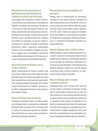 Mesa Nacional Permanente para o                       Mesa do Movimento dos Atingidos por
Aperfeiçoamento das Condições de                      Barragens
Trabalho na Indústria da Construção                   Dialoga sobre as reivindicações do movimento,
Tem o objetivo de acompanhar e avaliar o Compro- reunidas em uma pauta nacional. Participam da
misso Nacional para Aperfeiçoar as Condições de Mesa representantes de 12 ministérios e das em-
Trabalho na Indústria da Construção, firmado em presas estatais do setor elétrico. Além das pautas
1º de março de 2012, pelo Governo Federal, enti-      nacionais, foram apresentadas pautas regionais.
dades representativas do setor patronal e dos tra- Em 2011, foram criados dois grupos de trabalho,
balhadores da construção. O Compromisso contém tendo como objetivos a construção de uma política
diretrizes para o aperfeiçoamento das condições       de tratamento às populações atingidas por barra-
de trabalho na construção, no que diz respeito a gens e o tratamento de situações específicas nos
recrutamento e seleção; formação e qualificação empreendimentos.
profissional; saúde e segurança; representação
sindical no local de trabalho; condições de traba- Mesa de Diálogo sobre a Política Urbana
lho; e relações com a comunidade. O decreto de Objetiva debater a pauta unificada dos quatro mo-
criação da Mesa foi assinado em 1º de março, jun-     vimentos nacionais de luta pela moradia (Central
to com o lançamento do Compromisso Nacional.          de Movimentos Populares, Confederação Nacional
                                                      das Associações de Moradores, Movimento Na-
Mesa Permanente de Diálogo com as                     cional de Luta pela Moradia e União Nacional por
Centrais Sindicais                                    Moradia Popular) e instituir um canal de diálogo
Reúne representantes do Governo Federal e das         permanente entre o Governo Federal e os movi-
seis centrais sindicais que, juntos, elegeram temas   mentos sociais voltados à questão.
prioritários para discussão e pactuação, tais como
                                                Mesa de Diálogo sobre o modelo
fator previdenciário, valorização das aposentado-
rias e regulamentação da Convenção 151 da Orga- energético brasileiro
nização Internacional do Trabalho. Destacou-se, Contempla temas como Pré-Sal, tarifa social de
em 2011, a negociação referente às regras de ajus- energia elétrica, concessões de geração, energia
te do salário-mínimo.                                 solar e terceirização da mão de obra no setor. Em
                                                      2011, definiram-se como temas prioritários o preço
Mesa de Diálogo sobre Aeroportos                      do gás de cozinha para consumidores residenciais
Instalada e encerrada em 2011, essa Mesa coorde- e a questão do alto número de acidentes de tra-
nou o diálogo sobre as concessões dos aeroportos balho na manutenção das linhas de transmissão.
de Brasília (DF), Guarulhos (SP) e Viracopos (SP), Para 2012, há a proposta da realização de um se-
e resultou no acordo para garantir aos trabalha-      minário sobre o modelo energético no País, como
dores da Infraero que atuam nestes aeroportos a forma de compartilhamento de experiências exi-
garantia de emprego e benefícios.                     tosas e ampliação do debate sobre essa temática.



                                                                                           Março | 2012    27
 
