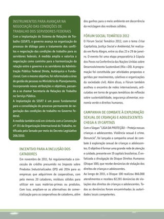 INSTRUMENTOS PARA avançaR na                           dos ganhos para o meio ambiente em decorrência
negociação das condições de                            da reciclagem dos resíduos sólidos.
trabalho dos servidores federais
Com a implantação do Sistema de Relações de Tra-       Fórum Social Temático 2012
balho (SISRT), o governo avança na organização do      O Fórum Social Temático 2012, com o tema Crise
processo de diálogo para o tratamento dos confli-      Capitalista, Justiça Social e Ambiental, foi realiza-
tos e negociação das condições de trabalho para os     do em Porto Alegre, entre os dias 23 e 29 de janei-
servidores federais. A medida amplia e valoriza a      ro. O evento foi uma etapa preparatória à Cúpula
negociação como caminho para a harmonização da         dos Povos na Conferência das Nações Unidas sobre
relação entre o governo e os servidores da Adminis-    Desenvolvimento Sustentável (Rio +20). A progra-
tração Pública Federal Direta, Autárquica e Funda-     mação foi constituída por atividades propostas e
cional. Com o mesmo objetivo, foi reformulada a área   geridas por movimentos, coletivos e organizações
de gestão de pessoas no Ministério do Planejamento,    da sociedade civil. Além disso, o Fórum também
incorporando novas atribuições e objetivos, passan-    acolheu o encontro de redes internacionais, arti-
do a se chamar Secretaria de Relações de Trabalho      culadas em torno de grupos temáticos de reflexão
no Serviço Público.                                    sobre sustentabilidade, segurança alimentar, eco-
A implantação do SISRT é um passo fundamental
                                                       nomia verde e direitos humanos.
para a consolidação do processo permanente de ne-
gociação das condições de trabalho no Governo Fe-      Campanha de combate à exploração
deral.
                                                       sexual de crianças e adolescentes
A medida também está em sintonia com a Convenção
                                                       chega a 19 capitais
nº 151 da Organização Internacional do Trabalho, ra-
                                                       Com o Slogan “LIGA DA PROTEÇÃO – Proteja nossas
tificada pelo Senado por meio do Decreto Legislativo
                                                       crianças e adolescentes. Violência sexual é crime.
206/2010.
                                                       Denuncie”, foi lançada a campanha anual de com-
                                                       bate à exploração sexual de crianças e adolescen-
     Incentivo para a inclusão dos                     tes. O objetivo é formar uma grande rede de atenção
     catadores                                         e cuidado, presente em 19 capitais brasileiras. É en-
     Em novembro de 2011, foi regulamentada a con-     fatizada a divulgação do Disque Direitos Humanos
     cessão de crédito presumido no Imposto sobre      (Disque 100), que recebe denúncias de violação dos
     Produtos Industrializados (IPI) até 2014 para as direitos de crianças e adolescentes.
     empresas que adquirirem de cooperativas, com Ao longo de 2011, o Disque 100 realizou 866.088
     pelo menos 20 catadores, resíduos sólidos para atendimentos e recebeu 82.281 denúncias de vio-
     utilizar em suas matérias-primas ou produtos. lações dos direitos de crianças e adolescentes. To-
     Com isso, ampliam-se as alternativas de comer- das as denúncias foram encaminhadas às autori-
     cialização para as cooperativas de catadores, além dades locais competentes.
 
