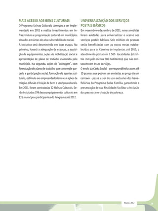 Mais acesso aos bens culturais                   Universalização dos Serviços
O Programa Usinas Culturais começou a ser imple- Postais básicos
mentado em 2011 e realiza investimentos em in-             Em novembro e dezembro de 2011, novas medidas
fraestrutura e programação cultural em municípios          foram adotadas para universalizar o acesso aos
situados em áreas de alta vulnerabilidade social.          serviços postais básicos. Seis milhões de pessoas
A iniciativa será desenvolvida em duas etapas. Na          serão beneficiadas com as novas metas estabe-
primeira, haverá a adequação de espaços, a aquisi-         lecidas para os Correios de implantar, até 2015, o
ção de equipamentos, ações de mobilização social e         atendimento postal em 1.500 localidades (distri-
apresentação de plano de trabalho elaborado pelo           tos com pelo menos 500 habitantes) que não con-
município. Na segunda, ações de “usinagem”, com            tavam com esses serviços.
formulação de plano de trabalho que contemple par-         O envio da Carta Social - correspondências com até
ceria e participação social, formação de agentes cul-      10 gramas que podem ser enviadas ao preço de um
turais, estímulo ao empreendedorismo e a ações de          centavo - passa a ser de uso exclusivo dos bene-
criação, difusão e fruição de bens e serviços culturais.   ficiários do Programa Bolsa Família, garantindo a
Em 2011, foram contratadas 52 Usinas Culturais. Se-        preservação de sua finalidade: facilitar a inclusão
rão instalados 199 desses equipamentos culturais em        das pessoas em situação de pobreza.
135 municípios participantes do Programa até 2012.




                                                                                                Março | 2012     29
 