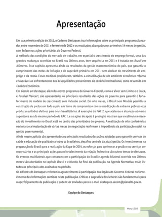 Apresentação
Em sua primeira edição de 2012, o Caderno Destaques traz informações sobre os principais programas lança-
dos entre novembro de 2011 e fevereiro de 2012 e os resultados alcançados nos primeiros 14 meses de gestão,
com ênfase nas ações prioritárias do Governo Federal.
A melhoria das condições do mercado de trabalho, em especial o crescimento do emprego formal, uma das
grandes mudanças ocorridas no Brasil nos últimos anos, teve sequência em 2011 e é tratada em Brasil em
Números. Esse capítulo apresenta ainda os resultados da gestão macroeconômica do país, que garantiu o
cumprimento das metas de inflação e de superávit primário em 2011, sem abdicar do crescimento do em-
prego e da renda. Essas medidas propiciaram, também, a consolidação de um ambiente econômico robusto
e favorável ao enfrentamento dos desequilíbrios provenientes do cenário internacional, como resumido em
Cenário Econômico.
Em Gestão em Destaque, além dos novos programas do Governo Federal, como o Viver sem Limite e o Crack,
é Possível Vencer!, são apresentados os principais resultados das ações do governo para garantir o forta-
lecimento do modelo de crescimento com inclusão social. Em oito meses, o Brasil sem Miséria permitiu a
construção de pactos em todo o país em torno do compromisso com a erradicação da extrema pobreza e já
produz resultados efetivos para seus beneficiários. A execução do PAC 2, que acelerou e alcançou números
superiores aos do mesmo período do PAC 1, e as ações de apoio à produção mostram que o estímulo à eleva-
ção do investimento no Brasil está no centro das prioridades do governo. A realização de oito conferências
nacionais e a implantação de várias mesas de negociação reafirmam a importância da participação social na
gestão governamental.
Ainda nesse capítulo são apresentados os principais resultados das ações adotadas para garantir serviços de
saúde e educação de qualidade a todos os brasileiros, desafios centrais da atual gestão. Os investimentos na
preparação do Brasil para a realização da Copa de 2014, os esforços para aprimorar a gestão e os serviços ae-
roportuários e as principais ações para o fortalecimento da relação federativa são outros temas de destaque.
Os eventos multilaterais que contaram com a participação do Brasil e agenda bilateral ocorrida nos últimos
meses são abordados no capítulo Brasil e o Mundo. Ao final da publicação, na Agenda Normativa, estão lis-
tados os principais atos assinados no período.
Os editores do Destaques reiteram o agradecimento à participação dos órgãos do Governo Federal no forne-
cimento das informações contidas nesta publicação. Críticas e sugestões dos leitores são fundamentais para
o aperfeiçoamento da publicação e podem ser enviadas para o e-mail destaques.secom@planalto.gov.br.


                                           Equipe do Destaques



                                                                                             Março | 2012       3
 
