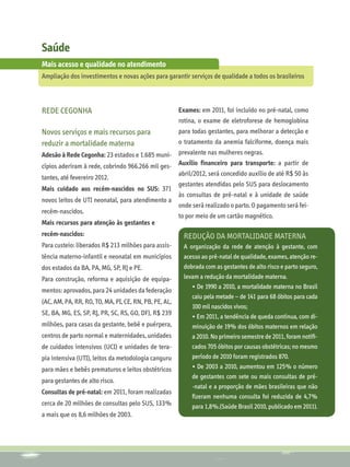 Saúde
Mais acesso e qualidade no atendimento
Ampliação dos investimentos e novas ações para garantir serviços de qualidade a todos os brasileiros



REDE CEGONHA                                      Exames: em 2011, foi incluído no pré-natal, como
                                                  rotina, o exame de eletroforese de hemoglobina
Novos serviços e mais recursos para               para todas gestantes, para melhorar a detecção e
reduzir a mortalidade materna                     o tratamento da anemia falciforme, doença mais
Adesão à Rede Cegonha: 23 estados e 1.685 muni- prevalente nas mulheres negras.
cípios aderiram à rede, cobrindo 966.266 mil ges- Auxílio financeiro para transporte: a partir de
                                                  abril/2012, será concedido auxílio de até R$ 50 às
tantes, até fevereiro 2012.
                                                  gestantes atendidas pelo SUS para deslocamento
Mais cuidado aos recém-nascidos no SUS: 371
                                                  às consultas de pré-natal e à unidade de saúde
novos leitos de UTI neonatal, para atendimento a
                                                  onde será realizado o parto. O pagamento será fei-
recém-nascidos.
                                                  to por meio de um cartão magnético.
Mais recursos para atenção às gestantes e
recém-nascidos:                                        Redução da mortalidade materna
Para custeio: liberados R$ 213 milhões para assis-     A organização da rede de atenção à gestante, com
tência materno-infantil e neonatal em municípios       acesso ao pré-natal de qualidade, exames, atenção re-
dos estados da BA, PA, MG, SP, RJ e PE.                dobrada com as gestantes de alto risco e parto seguro,
Para construção, reforma e aquisição de equipa-        levam a redução da mortalidade materna.
                                                          • De 1990 a 2010, a mortalidade materna no Brasil
mentos: aprovados, para 24 unidades da federação
                                                          caiu pela metade – de 141 para 68 óbitos para cada
(AC, AM, PA, RR, RO, TO, MA, PI, CE, RN, PB, PE, AL,
                                                          100 mil nascidos vivos;
SE, BA, MG, ES, SP, RJ, PR, SC, RS, GO, DF), R$ 239
                                                          • Em 2011, a tendência de queda continua, com di-
milhões, para casas da gestante, bebê e puérpera,         minuição de 19% dos óbitos maternos em relação
centros de parto normal e maternidades, unidades          a 2010. No primeiro semestre de 2011, foram notifi-
de cuidados intensivos (UCI) e unidades de tera-          cados 705 óbitos por causas obstétricas; no mesmo
pia intensiva (UTI), leitos da metodologia canguru        período de 2010 foram registrados 870.
para mães e bebês prematuros e leitos obstétricos         • De 2003 a 2010, aumentou em 125% o número
                                                          de gestantes com sete ou mais consultas de pré-
para gestantes de alto risco.
                                                          -natal e a proporção de mães brasileiras que não
Consultas de pré-natal: em 2011, foram realizadas
                                                          fizeram nenhuma consulta foi reduzida de 4,7%
cerca de 20 milhões de consultas pelo SUS, 133%           para 1,8%.(Saúde Brasil 2010, publicado em 2011).
a mais que os 8,6 milhões de 2003.
 