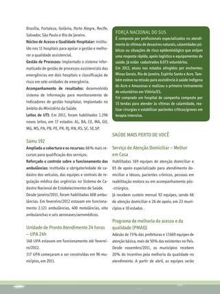 Brasília, Fortaleza, Goiânia, Porto Alegre, Recife,
                                                        Força Nacional do SUS
Salvador, São Paulo e Rio de Janeiro.
                                                        É composta por profissionais especializados no atendi-
Núcleo de Acesso e Qualidade Hospitalar: institu-
                                                        mento às vítimas de desastres naturais, calamidades pú-
ído nos 11 hospitais para apoiar a gestão e melho-      blicas ou situações de risco epidemiológico que exijam
rar a qualidade assistencial.                           uma resposta rápida, apoio logístico e equipamentos de
Gestão de Processos: implantado o sistema infor-        saúde. Já estão cadastrados 8.073 voluntários.
matizado de gestão de processos assistenciais das       Em 2012, atuou nos estados atingidos por enchentes:
emergências em dois hospitais e classificação de        Minas Gerais, Rio de Janeiro, Espírito Santo e Acre. Tam-
risco em sete unidades de emergência.                   bém esteve na missão para assistência à saúde indígena
                                                        do Acre e Amazonas e realizou o primeiro treinamento
Acompanhamento de resultados: desenvolvido
                                                        de voluntários em Vitória/ES.
sistema de informação para monitoramento de
                                                        Foi comprado um hospital de campanha composto por
indicadores de gestão hospitalar, implantado no         15 tendas para atender às vítimas de calamidade, rea-
âmbito do Ministério da Saúde.                          lizar cirurgias e estabilizar pacientes críticos/graves em
Leitos de UTI: Em 2011, foram habilitados 1.296         terapia intensiva.
novos leitos, em 17 estados: AL, BA, CE, MA, GO,
MG, MS, PA, PB, PE, PR, RJ, RN, RS, SC, SE,SP.
                                                      SAÚDE MAIS PERTO DE VOCÊ
Samu 192
Ampliada a cobertura e os recursos: 66% mais re-      Serviço de Atenção Domiciliar – Melhor
cursos para qualificação dos serviços;                em Casa
Reforçado o controle sobre o funcionamento das Habilitadas 169 equipes de atenção domiciliar e
ambulâncias: instituída a obrigatoriedade de ca- 65 de apoio especializado para atendimento do-
dastro dos veículos, das equipes e centrais de re- miciliar a idosos, pacientes crônicos, pessoas em
gulação médica das urgências no Sistema de Ca- reabilitação motora ou em acompanhamento pós-
dastro Nacional de Estabelecimentos de Saúde.         -cirúrgico.
Desde janeiro/2011, foram habilitadas 608 ambu-       Já recebem custeio mensal 92 equipes, sendo 66
lâncias. Em fevereiro/2012 estavam em funciona- de atenção domiciliar e 26 de apoio, em 23 muni-
mento 2.121 ambulâncias, 400 motolâncias, oito cípios e 10 estados .
ambulanchas e seis aeronaves/aeromédicos.
                                                      Programa de melhoria do acesso e da
Unidade de Pronto Atendimento 24 horas                qualidade (PMAQ)
– UPA 24h                                             Adesão de 73% das prefeituras e 17.669 equipes de
148 UPA estavam em funcionamento até feverei- atenção básica, mais de 50% das existentes no País.
ro/2012.                                      Desde novembro/2011, os municípios recebem
117 UPA começaram a ser construídas em 96 mu- 20% do incentivo pela melhoria da qualidade no
nicípios, em 2011.                            atendimento. A partir de abril, as equipes serão
 