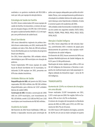 avaliadas e os gestores receberão até R$ 8.500 a      polos com espaços adequados para prática de ativi-
mais por mês, por equipe de atenção básica.           dades físicas, com acompanhamento profissional e
                                                      vinculação às unidades básicas de saúde, para pre-
Estratégia de Saúde da Família                        venir doenças como hipertensão e diabetes. A meta
Em 2011, foram credenciadas 635 novas equipes de      é construir quatro mil academias até 2014.
saúde da família. Em dezembro, o número de equi-      150 unidades estão funcionando e recebendo recur-
pes em atuação chegou a 32.295. São 1.525 núcleos     sos de custeio nos seguintes estados: ES(7), GO(1),
de apoio à saúde da família (NASF) e 21,3 mil equi-   MG(35), PE(89), PR(4), RN(3), RR(1), RS(2), SE(2),
pes com profissionais de saúde bucal.
                                                      SP(4), AL(2).

Brasil Sorridente
                                                      Atenção à Saúde Indígena
185 novos laboratórios regionais de prótese den-
                                                      Em 2011, foram adquiridos de 436 veículos (bar-
tária foram credenciados, em 2011, totalizando 991
                                                      cos, caminhonetes 4X4 e motores de popa) para
unidades em todo o País. Mais de 290 mil próteses
                                                      deslocamento de pacientes e das equipes multi-
foram distribuídas para os municípios do programa
                                                      disciplinares de saúde indígena.
Brasil sem Miséria.
                                                      Em fevereiro de 2012, houve aumento de 50% nas
Em 2011, foram adquiridas 100 unidades móveis
odontológicas para 100 municípios em situação de      Equipes Multidisciplinares de Saúde Indígena: de
pobreza.                                              8.211 para 12.184 profissionais.
Foram implantadas 970 novas equipes de saúde          Realização de testes rápidos para sífilis e HIV em
bucal do Brasil Sorridente em 53 municípios, to-      46 mil indígenas do Amazonas e Roraima e cam-
talizando 21.394 equipes em 2011, presentes em        panha de multivacinação para toda população in-
87% das cidades brasileiras.                          dígena aldeada da Amazônia Legal – cerca de 91
                                                      mil indígenas.
Unidades Básicas de Saúde
Requalificação de UBS: até janeiro de 2012, foram     TRANSPLANTES
repassados R$ 107,6 milhões dos R$ 538 milhões
disponibilizados para reforma de 5.247 unidades       Aumento de 124% no número de cirurgias
básicas de saúde (UBS).                               em uma década
Construção de UBS: iniciada a construção de 3.983     Foram realizados 23.397 transplantes em 2011,
UBS em 2.079 municípios, com investimento de          2.357 a mais que em 2010. Por região: 54% no Su-
R$ 1,02 bilhão, sendo 2.122 UBS do PAC2 em 1.163      deste, 19% no Sul e 16,7% no Nordeste.
municípios com investimento de R$ 565 milhões.        O número de cirurgias de transplante no Nordeste
                                                      passou de 840, em 2001, para 3.912, em 2011 (au-
Academia da Saúde                                     mento de 365,7% em 10 anos).
Até fevereiro de 2012 foram habilitadas 1.906 aca-    Em 2011 houve 2.207 doadores de órgãos, aumento
demias e repassados recursos para construção de de 16,4% em um ano (a maior variação em quatro



                                                                                           Março | 2012     33
 