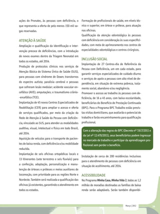 ações do Pronatec, às pessoas com deficiência, o         Formação de profissionais de saúde, em níveis téc-
que representa a oferta de pelo menos 150 mil va- nico e superior, em órtese e prótese, para atuação
gas reservadas.                                   nas oficinas.
                                                         Qualificação da atenção odontológica às pessoas
Atenção à saúde                                          com deficiência em consideração às suas especifici-
Ampliação e qualificação da identificação e inter-       dades, com meta de aprimoramento nos centros de
venção precoce de deficiências, com a introdução         especialidades odontológicas e centros cirúrgicos.
de novos exames dentro da Triagem Neonatal em
                                                         Inclusão social
todos os estados, até 2014.
                                                         Implantação de 27 Centros-dia de Referência da
Produção de protocolos clínicos nos serviços de
                                                         Pessoa com Deficiência, um em cada estado, para
Atenção Básica do Sistema Único de Saúde (SUS),
                                                         garantir serviços especializados de cuidado diurno
para pessoas com síndrome de Down; transtornos
                                                         e serviços de apoio a pessoas com alto nível de de-
do espectro autista; paralisia cerebral e pessoas        pendência, em situação de extrema pobreza, isola-
que sofreram lesão medular; acidente vascular en-        mento social, abandono e/ou negligência.
cefálico (AVE); amputações; e traumatismo crânio- Promover o acesso ao trabalho às pessoas com de-
-encefálico (TCE).                                ficiência, de 16 a 45 anos, com baixa escolaridade,
Implantação de 45 novos Centros Especializados de beneficiárias do Benefício de Prestação Continuada
Reabilitação (CER) para ampliar o acesso e oferta (BPC). Para o Programa BPC Trabalho estão previs-
de serviços qualificados, por meio da criação da         tas visitas domiciliares, que avaliarão o potencial de
Rede de Atenção à Saúde da Pessoa com Deficiên-          trabalho e farão encaminhamento para qualificação
cia, vinculado ao SUS, para atender as modalidades profissional.
auditiva, visual, intelectual e física em todo Brasil,
                                                          Com a alteração das regras do BPC (Decreto nº 7.617/2011 e
até 2014.
                                                          da Lei nº 12.470/2011), seus beneficiários podem ingressar
Aquisição de veículos para o transporte de pacien-
                                                          no mercado de trabalho e participar da aprendizagem pro-
tes de baixa renda, com deficiência e/ou mobilidade       fissional sem perder o benefício.
reduzida.
Implantação de seis oficinas ortopédicas locais e
                                                         Instalação de cerca de 200 residências inclusivas
13 itinerantes (sete terrestres e seis fluviais) para
                                                         para o atendimento de pessoas com deficiência em
a confecção, adaptação, personalização e manu-
                                                         situação de acolhimento, até 2014.
tenção de órteses e próteses e meios auxiliares de
locomoção, com prioridade para as regiões Norte e Acessibilidade
Nordeste. Também será realizada a qualificação das No Programa Minha Casa, Minha Vida 2, todas as 1,2
oficinas já existentes, garantindo o atendimento em      milhão de moradias destinadas as famílias de baixa
todos os estados.                                        renda serão adaptáveis. Serão também disponibi-



                                                                                                Março | 2012           39
 