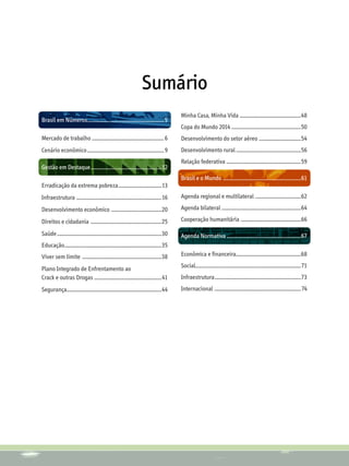 Sumário
                                                                                                  Minha Casa, Minha Vida ....................................................48
Brasil em Números................................................................. 5
                                                                                                  Copa do Mundo 2014...........................................................50
Mercado de trabalho ............................................................. 6               Desenvolvimento do setor aéreo ....................................54
Cenário econômico................................................................. 9              Desenvolvimento rural.......................................................56
                                                                                                  Relação federativa ...............................................................59
Gestão em Destaque............................................................12
                                                                                                  Brasil e o Mundo ..................................................................61
Erradicação da extrema pobreza.....................................13
Infraestrutura ........................................................................16         Agenda regional e multilateral .......................................62

Desenvolvimento econômico ...........................................20                           Agenda bilateral ..................................................................64

Direitos e cidadania ............................................................25               Cooperação humanitária ...................................................66

Saúde........................................................................................30   Agenda Normativa...............................................................67
Educação..................................................................................35
Viver sem limite ...................................................................38            Econômica e financeira.......................................................68

Plano Integrado de Enfrentamento ao                                                               Social.........................................................................................71
Crack e outras Drogas .........................................................41                 Infraestrutura.........................................................................73
Segurança................................................................................44       Internacional .........................................................................74
 
