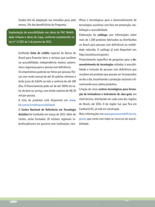 lizados kits de adaptação nas moradias para, pelo     tíficas e tecnológicas para o desenvolvimento de
       menos, 3% dos beneficiários do Programa.              tecnologias assistivas com foco em prevenção, rea-
                                                             bilitação e acessibilidade.
Implantação de acessibilidade nas obras do PAC Mobili-
                                                             Elaboração do catálogo com informações sobre
dade Urbana e obras da Copa, conforme estabelecido na
                                                             mais de 1.200 produtos fabricados ou distribuídos
Lei nº 12.587, de 3 de janeiro de 2012.
                                                             no Brasil para pessoas com deficiência ou mobili-
                                                             dade reduzida. O catálogo já está disponível em:
       Instituída linha de crédito especial do Banco do      http://assistiva.mct.gov.br/.
       Brasil para financiar bens e serviços que auxiliem
                                                             Financiamento específico de pesquisas para o de-
       na acessibilidade, independência motora, autono-
                                                             senvolvimento de tecnologias voltadas à acessibi-
       mia e segurança para a pessoa com deficiência.
                                                             lidade e inclusão de pessoas com deficiência que
       Os empréstimos poderão ser feitos por pessoas físi-
                                                             resultem em produtos que possam ser incorporados
       cas com renda mensal de até 10 salários mínimos e
                                                             ao dia a dia, incentivando a produção nacional e di-
       terão juros de 0,64% ao mês e carência de até 180
                                                             namizando essa cadeia produtiva.
       dias. O financiamento pode ser de até 100% do va-
                                                             Criação de cinco centros tecnológicos para forma-
       lor do bem ou serviço, com limite máximo de R$ 30
       mil por pessoa.                                       ção de treinadores e instrutores de cães-guia, em
       A lista de produtos está disponível em www.           nível técnico, distribuído em cada uma das regiões
       bb.com.br/creditoacessibilidade                       do Brasil, até 2014. O da região Sul, que fica em
       O Centro Nacional de Referência em Tecnologia Camboriú/SC, já está em construção.
       Assistiva foi instituído em março de 2012. Além do Mais informações em www.pessoacomdeficiencia.
       Centro, serão formados 20 núcleos regionais in-       gov.br, que conta com todos os recursos de acessi-
       terdisciplinares em parceria com instituições cien-   bilidade.
 