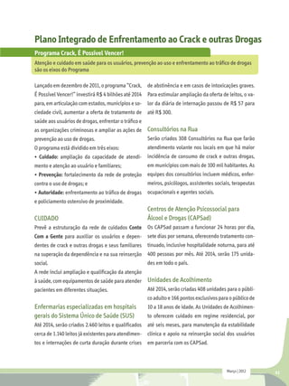 Plano Integrado de Enfrentamento ao Crack e outras Drogas
Programa Crack, É Possível Vencer!
Atenção e cuidado em saúde para os usuários, prevenção ao uso e enfrentamento ao tráfico de drogas
são os eixos do Programa

Lançado em dezembro de 2011, o programa “Crack, de abstinência e em casos de intoxicações graves.
É Possível Vencer!” investirá R$ 4 bilhões até 2014 Para estimular ampliação da oferta de leitos, o va-
para, em articulação com estados, municípios e so-    lor da diária de internação passou de R$ 57 para
ciedade civil, aumentar a oferta de tratamento de     até R$ 300.
saúde aos usuários de drogas, enfrentar o tráfico e
as organizações criminosas e ampliar as ações de Consultórios na Rua
prevenção ao uso de drogas.                      Serão criados 308 Consultórios na Rua que farão
O programa está dividido em três eixos:               atendimento volante nos locais em que há maior
• Cuidado: ampliação da capacidade de atendi- incidência de consumo de crack e outras drogas,
mento e atenção ao usuário e familiares;      em municípios com mais de 100 mil habitantes. As
• Prevenção: fortalecimento da rede de proteção       equipes dos consultórios incluem médicos, enfer-
contra o uso de drogas; e                             meiros, psicólogos, assistentes sociais, terapeutas
• Autoridade: enfrentamento ao tráfico de drogas ocupacionais e agentes sociais.
e policiamento ostensivo de proximidade.
                                                      Centros de Atenção Psicossocial para
CUIDADO                                               Álcool e Drogas (CAPSad)
Prevê a estruturação da rede de cuidados Conte Os CAPSad passam a funcionar 24 horas por dia,
Com a Gente para auxiliar os usuários e depen- sete dias por semana, oferecendo tratamento con-
dentes de crack e outras drogas e seus familiares tinuado, inclusive hospitalidade noturna, para até
na superação da dependência e na sua reinserção 400 pessoas por mês. Até 2014, serão 175 unida-
social.                                               des em todo o país.
A rede inclui ampliação e qualificação da atenção
à saúde, com equipamentos de saúde para atender       Unidades de Acolhimento
pacientes em diferentes situações.                    Até 2014, serão criadas 408 unidades para o públi-
                                                      co adulto e 166 pontos exclusivos para o público de
Enfermarias especializadas em hospitais               10 a 18 anos de idade. As Unidades de Acolhimen-
gerais do Sistema Único de Saúde (SUS)                to oferecem cuidado em regime residencial, por
Até 2014, serão criados 2.460 leitos e qualificados até seis meses, para manutenção da estabilidade
cerca de 1.140 leitos já existentes para atendimen- clínica e apoio na reinserção social dos usuários
tos e internações de curta duração durante crises     em parceria com os CAPSad.



                                                                                           Março | 2012     41
 