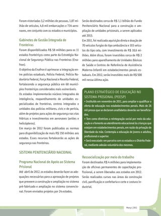 Foram vistoriadas 3,2 milhões de pessoas, 1,87 mi- Serão destinados cerca de R$ 1,1 bilhão do Fundo
lhão de veículos, 4,8 mil embarcações e 734 aero- Penitenciário Nacional para a construção e am-
naves, em conjunto com os estados e municípios.    pliação de unidades prisionais, a serem aplicados
                                                       até 2013.
Gabinetes de Gestão Integrada de                       Em 2011, foi realizada aquisição direta e doação de
Fronteiras                                             70 veículos furgão do tipo ambulância e 103 veícu-
Foram disponibilizados R$ 58 milhões para os 11        los do tipo cela, com investimento de R$ 18,6 mi-
estados fronteiriços como parte da Estratégia Na-      lhões. Além disso, foram investidos cerca de R$ 2
cional de Segurança Pública nas Fronteiras (Ena-       milhões para aparelhamento de Unidades Básicas
fron).                                                 de Saúde e Centros de Referência de Assistência
O objetivo da Enafron é aprimorar a integração en-     Materno-Infantil em estabelecimentos penais es-
tre polícias estaduais, Polícia Federal, Polícia Ro-   taduais. Em 2012, serão investidos mais de R$ 500
doviária Federal, Força Nacional e Receita Federal,    mil nessa última ação.
fortalecendo a segurança pública em 68 municí-
pios fronteiriços considerados mais vulneráveis.
Os estados implementarão núcleos integrados de
                                                        Plano Estratégico de Educação no
inteligência, reaparelhamento de unidades es-
                                                        Sistema Prisional (PEESP)
                                                        • Instituído em novembro de 2011, para ampliar e qualificar a
pecializadas de fronteiras, centros integrados e
                                                        oferta de educação nos estabelecimentos penais. Mais de 26
unidades das polícias militares, civis e de perícia,    mil presos que se declaram analfabetos deverão ser beneficia-
além de projetos para ações de segurança nas vias       dos.
hídricas e investimentos em aeronaves (aviões e         • Tem como diretrizes a reintegração social por meio da edu-
helicópteros).                                          cação e o fomento ao atendimento educacional às crianças que
Em março de 2012 foram publicadas as normas             estejam em estabelecimentos penais, em razão da privação de
para disponibilização de mais R$ 150 milhões aos        liberdade da mãe. Contempla a educação de jovens e adultos,
                                                        profissional e superior.
estados. Esses recursos fortalecerão as ações de
                                                        • Será executado em parceira com os estados e o Distrito Fede-
segurança nas fronteiras.
                                                        ral, mediante adesão voluntária dos mesmos.

SISTEMA PENITENCIÁRIO NACIONAL
                                                       Ressocialização por meio do trabalho
Programa Nacional de Apoio ao Sistema                  Foram destinados R$ 4 milhões para implementa-
Prisional                                              ção de oficinas permanentes de capacitação pro-
Até abril de 2012, os estados deverão fazer as ade-    fissional, a serem liberados aos estados em 2012.
quações necessárias para a aprovação de projetos       Serão realizados cursos nas áreas da construção
que preveem a construção e ampliação no sistema        civil, panificação e confeitaria e corte e costura in-
pré-fabricado e ampliação no sistema convencio-        dustrial.
nal. Foram enviados projetos por 24 estados.



                                                                                              Março | 2012               45
 