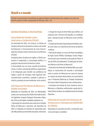Brasil e o mundo
Período é marcado pela intensificação da agenda bilateral, fortalecimento das relações com países da
América Latina e Caribe e preparação do País para a Rio + 20




AGENDA REGIONAL E MULTILATERAL                         • Criação de Grupo de Alto Nível para definir, em
                                                       conjunto com o Governo do Equador, as condições
Comunidade dos Estados Latino-                         para a adesão do país ao Mercosul como membro
Americanos e Caribenhos (CELAC)                        pleno;
Em dezembro de 2011, em Caracas, os Chefes de          • Criação da Reunião Especializada da Mulher, dan-
Estado e de Governo da América Latina e do Caribe      do novo status ao tratamento dos temas de gênero
formalizaram o funcionamento da nova Comuni-           no Bloco;
dade dos Estados Latino-Americanos e Caribenhos        • Decisão de adotar, no marco do Plano Estratégico
(CELAC).                                               de Ação Social (PEAS), Estratégias Sociais Regio-
Composta pelos 33 países da região, a CELAC pro-
                                                       nais Anuais que orientarão a execução do Plano. O
moverá a cooperação, a concertação política e a
                                                       ano de 2012 será dedicado à “Erradicação da Extre-
projeção internacional da América Latina.
                                                       ma Pobreza e da Fome no Mercosul”;
A Comunidade traz um novo conceito de América
                                                       • Assinatura do Protocolo de Montevidéu, que aper-
Latina e Caribe, articulando políticas cooperativas
                                                       feiçoa os mecanismos de consulta e concertação
e de integração para atender aos problemas da
                                                       entre os países do Mercosul em casos de ameaça
região a partir de sinergias inter-regionais (de-
                                                       ou ruptura da ordem democrática, em consonância
senvolvimento econômico, combate à pobreza e
                                                       com o Protocolo Adicional ao Tratado Constitutivo
miséria, proteção do meio ambiente, entre outros).
                                                       da Unasul sobre Compromisso com a Democracia;
XLII Cúpula de Presidentes do Mercosul e               • Assinatura de Acordo de Livre Comércio entre o
Estados Associados                                     Mercosul e a Palestina, reafirmando o apoio dos Es-
Realizada em dezembro de 2011, em Montevidéu,          tados Partes do bloco ao estabelecimento do Estado
contou com a presença dos Chefes de Estado do Bra-     Palestino.
sil, Argentina, Uruguai, Paraguai, Venezuela e Equa-
dor. Entre os principais resultados, destacam-se:      II Reunião do Conselho Sul-Americano de
• Aprovação de mecanismo que autoriza os Estados       Infraestrutura e Planejamento (COSIPLAN)
Partes do Mercosul a elevarem, até dezembro de         da UNASUL
2014, as alíquotas do imposto de importação para       Realizada em novembro de 2011, em Brasília, teve
até 100 produtos provenientes de países extrazona;     como principais resultados:
 