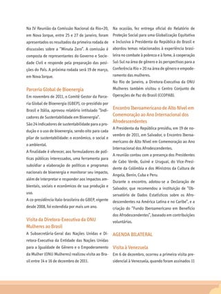 Na IV Reunião da Comissão Nacional da Rio+20,          Na ocasião, fez entrega oficial do Relatório de
em Nova Iorque, entre 25 e 27 de janeiro, foram Proteção Social para uma Globalização Equitativa
apresentados os resultados da primeira rodada de e Inclusiva à Presidenta da República do Brasil e
discussões sobre a “Minuta Zero”. A comissão é abordou temas relacionados à experiência brasi-
composta de representantes do Governo e Socie- leira no combate à pobreza e à fome, à cooperação
dade Civil e responde pela preparação das posi-        Sul-Sul na área de gênero e às perspectivas para a
ções do País. A próxima rodada será 19 de março, Conferência Rio + 20 na área de gênero e empode-
em Nova Iorque.                                  ramento das mulheres.
                                                       No Rio de Janeiro, a Diretora-Executiva da ONU
Parceria Global de Bioenergia                          Mulheres também visitou o Centro Conjunto de
Em novembro de 2011, o Comitê Gestor da Parce- Operações de Paz do Brasil (CCOPAB).
ria Global de Bioenergia (GBEP), co-presidido por
                                                   Encontro Iberoamericano de Alto Nível em
Brasil e Itália, aprovou relatório intitulado “Indi-
cadores de Sustentabilidade em Bioenergia”.
                                                   Comemoração ao Ano Internacional dos
São 24 indicadores de sustentabilidade para a pro-
                                                   Afrodescendentes
                                                       A Presidenta da República presidiu, em 19 de no-
dução e o uso de bioenergia, sendo oito para cada
                                                       vembro de 2011, em Salvador, o Encontro Iberoa-
pilar de sustentabilidade: o econômico, o social e
                                                       mericano de Alto Nível em Comemoração ao Ano
o ambiental.
                                                       Internacional dos Afrodescendentes.
A finalidade é oferecer, aos formuladores de polí-
                                                       A reunião contou com a presença dos Presidentes
ticas públicas interessados, uma ferramenta para
                                                       de Cabo Verde, Guiné e Uruguai, do Vice-Presi-
subsidiar a elaboração de políticas e programas
                                                       dente da Colômbia e dos Ministros da Cultura de
nacionais de bioenergia e monitorar seu impacto,
                                                       Angola, Benin, Cuba e Peru.
além de interpretar e responder aos impactos am-
                                                       Durante o encontro, adotou-se a Declaração de
bientais, sociais e econômicos de sua produção e
                                                       Salvador, que recomendou a instituição de “Ob-
uso.                                               servatório de Dados Estatísticos sobre os Afro-
A co-presidência ítalo-brasileira do GBEP, vigente descendentes na América Latina e no Caribe”, e a
desde 2008, foi estendida por mais um ano.         criação do “Fundo Iberoamericano em Benefício
                                                       dos Afrodescendentes”, baseado em contribuições
Visita da Diretora-Executiva da ONU                    voluntárias.
Mulheres ao Brasil
A Subsecretária-Geral das Nações Unidas e Di-          AGENDA BILATERAL
retora-Executiva da Entidade das Nações Unidas
para a Igualdade de Gênero e o Empoderamento           Visita à Venezuela
da Mulher (ONU Mulheres) realizou visita ao Bra- Em 6 de dezembro, ocorreu a primeira visita pre-
sil entre 14 e 16 de dezembro de 2011.                 sidencial à Venezuela, quando foram assinados 11
 