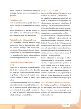 acordos nas áreas de habitação popular, ciência e      Visitas a Cuba e ao Haiti
tecnologia, finanças, aéreo, energia e petróleo e      Entre os dias 30 de janeiro e 1º de fevereiro, foram
agricultura.                                           realizadas visitas oficiais a Cuba e ao Haiti.
                                                       Em Cuba, foi reiterado o desejo de contribuir para
Visita à Argentina                                     o êxito do processo de atualização do modelo eco-
Em 10 de dezembro, realizou-se visita oficial à Ar- nômico cubano. Acordou-se a intensificação da
gentina, em razão da posse da Presidenta daquele cooperação nas áreas de segurança alimentar e
país.                                                  técnico-científica, sobretudo no campo da saúde. A
Durante esta viagem, foi realizado primeiro en- visita teve também o objetivo de ampliar o espaço
contro bilateral com o Presidente de Honduras, de atuação de empresas brasileiras em Cuba.
após a normalização das relações bilaterais.           No Haiti, reafirmou-se o compromisso com a so-
                                                       berania, a estabilidade e o desenvolvimento eco-
Visita do Primeiro-Ministro da França                  nômico e social do país. Além de sua atuação no
Em 16 de dezembro, o Primeiro-Ministro da França       âmbito da Missão das Nações Unidas para a esta-
realizou visita oficial ao Brasil, quando se reafir- bilização no Haiti (MINUSTAH), a agenda brasilei-
mou a parceria estratégica entre os dois países, ra no país está centrada na cooperação técnica, no
com especial ênfase no aprofundamento dos vín-         apoio a projetos de infraestrutura e no esforço de
culos existentes em áreas de tecnologias de ponta atração de investimentos produtivos capazes de
e no campo do ensino superior e da pesquisa, no dinamizar a economia haitiana.
âmbito do Programa Ciência sem Fronteiras.             Brasil e Cuba atuam na estruturação de sistema
                                                       público de saúde no Haiti e mantêm programas
Visita do Presidente da República da                   nas áreas de segurança alimentar, agricultura fa-
Guiné                                                  miliar, moradia, formação de pessoal, segurança
Entre 17 e 22 de novembro, o Presidente da Repú-       cidadã e defesa civil. Na área de infraestrutura
blica da Guiné realizou visita oficial ao Brasil. Os   energética, o Brasil trabalha para viabilizar a hi-
dois chefes das nações manifestaram a intenção         drelétrica de Artibonite 4C, com capacidade de 32
de aprofundar o relacionamento bilateral, princi-      MW, para atender à demanda de um milhão de
palmente nas áreas de mineração, energia e agri- haitianos (aproximadamente 10% da população).
cultura.
A visita foi importante para as discussões relativas   Visita do Primeiro-Ministro da Finlândia
aos investimentos de empresas brasileiras na re-       Em 14 de fevereiro, o Primeiro-Ministro da Finlân-
gião de Simandou, na Guiné. Durante a visita, foi      dia realizou visita oficial ao Brasil. Os Chefes de
assinado Acordo de Cooperação Técnica e acorda-        Governo mapearam áreas de cooperação para os
do o início de negociações relativas à criação de próximos anos, com destaque para defesa, meio
linha de crédito por parte de BNDES.                   ambiente e turismo.




                                                                                              Março | 2011    65
 