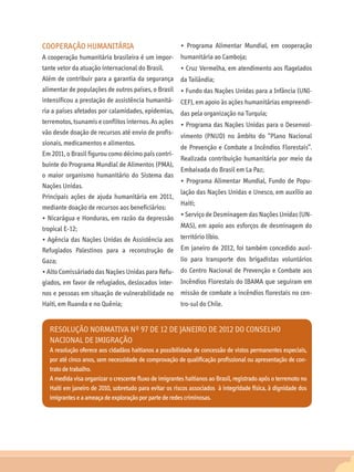 COOPERAÇÃO HUMANITÁRIA                                   • Programa Alimentar Mundial, em cooperação
A cooperação humanitária brasileira é um impor-          humanitária ao Camboja;
tante vetor da atuação internacional do Brasil.          • Cruz Vermelha, em atendimento aos flagelados
Além de contribuir para a garantia da segurança da Tailândia;
alimentar de populações de outros países, o Brasil • Fundo das Nações Unidas para a Infância (UNI-
intensificou a prestação de assistência humanitá-        CEF), em apoio às ações humanitárias empreendi-
ria a países afetados por calamidades, epidemias, das pela organização na Turquia;
terremotos, tsunamis e conflitos internos. As ações • Programa das Nações Unidas para o Desenvol-
vão desde doação de recursos até envio de profis-
                                                         vimento (PNUD) no âmbito do “Plano Nacional
sionais, medicamentos e alimentos.
                                                         de Prevenção e Combate a Incêndios Florestais”.
Em 2011, o Brasil figurou como décimo país contri-
                                                         Realizada contribuição humanitária por meio da
buinte do Programa Mundial de Alimentos (PMA),
                                                         Embaixada do Brasil em La Paz;
o maior organismo humanitário do Sistema das
                                                         • Programa Alimentar Mundial, Fundo de Popu-
Nações Unidas.
                                                         lação das Nações Unidas e Unesco, em auxílio ao
Principais ações de ajuda humanitária em 2011,
                                                         Haiti;
mediante doação de recursos aos beneficiários:
                                                         • Serviço de Desminagem das Nações Unidas (UN-
• Nicarágua e Honduras, em razão da depressão
tropical E-12;                                           MAS), em apoio aos esforços de desminagem do
• Agência das Nações Unidas de Assistência aos           território líbio.
Refugiados Palestinos para a reconstrução de             Em janeiro de 2012, foi também concedido auxí-
Gaza;                                                    lio para transporte dos brigadistas voluntários
• Alto Comissáriado das Nações Unidas para Refu- do Centro Nacional de Prevenção e Combate aos
giados, em favor de refugiados, deslocados inter- Incêndios Florestais do IBAMA que seguiram em
nos e pessoas em situação de vulnerabilidade no          missão de combate a incêndios florestais no cen-
Haiti, em Ruanda e no Quênia;                            tro-sul do Chile.


   Resolução Normativa nº 97 de 12 de janeiro de 2012 do Conselho
   Nacional de Imigração
   A resolução oferece aos cidadãos haitianos a possibilidade de concessão de vistos permanentes especiais,
   por até cinco anos, sem necessidade de comprovação de qualificação profissional ou apresentação de con-
   trato de trabalho.
   A medida visa organizar o crescente fluxo de imigrantes haitianos ao Brasil, registrado após o terremoto no
   Haiti em janeiro de 2010, sobretudo para evitar os riscos associados à integridade física, à dignidade dos
   imigrantes e a ameaça de exploração por parte de redes criminosas.
 