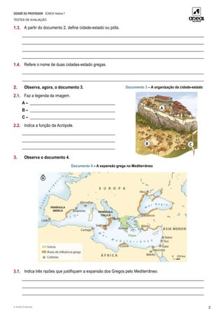 DOSSIÊ DO PROFESSOR SOMOS História 7
TESTES DE AVALIAÇÃO
© Areal Editores 2
1.3. A partir do documento 2, define cidade-estado ou pólis.
____________________________________________________________________________________________
____________________________________________________________________________________________
____________________________________________________________________________________________
____________________________________________________________________________________________
1.4. Refere o nome de duas cidades-estado gregas.
____________________________________________________________________________________________
____________________________________________________________________________________________
2. Observa, agora, o documento 3. Documento 3 – A organização da cidade-estado
2.1. Faz a legenda da imagem.
A – ___________________________________________
B – ___________________________________________
C – ___________________________________________
2.2. Indica a função da Acrópole.
_______________________________________________
_______________________________________________
_______________________________________________
3. Observa o documento 4.
Documento 4 – A expansão grega no Mediterrâneo
3.1. Indica três razões que justifiquem a expansão dos Gregos pelo Mediterrâneo.
____________________________________________________________________________________________
____________________________________________________________________________________________
____________________________________________________________________________________________
 