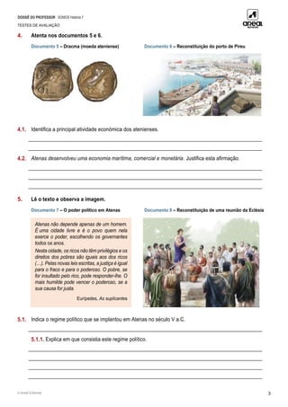 DOSSIÊ DO PROFESSOR SOMOS História 7
TESTES DE AVALIAÇÃO
© Areal Editores 3
4. Atenta nos documentos 5 e 6.
Documento 5 – Dracma (moeda ateniense) Documento 6 – Reconstituição do porto de Pireu
4.1. Identifica a principal atividade económica dos atenienses.
____________________________________________________________________________________________
____________________________________________________________________________________________
4.2. Atenas desenvolveu uma economia marítima, comercial e monetária. Justifica esta afirmação.
____________________________________________________________________________________________
____________________________________________________________________________________________
____________________________________________________________________________________________
5. Lê o texto e observa a imagem.
Documento 7 – O poder político em Atenas Documento 8 – Reconstituição de uma reunião da Eclésia
5.1. Indica o regime político que se implantou em Atenas no século V a.C.
____________________________________________________________________________________________
5.1.1. Explica em que consistia este regime político.
____________________________________________________________________________________________
____________________________________________________________________________________________
____________________________________________________________________________________________
____________________________________________________________________________________________
Atenas não depende apenas de um homem.
É uma cidade livre e é o povo quem nela
exerce o poder, escolhendo os governantes
todos os anos.
Nesta cidade, os ricos não têm privilégios e os
direitos dos pobres são iguais aos dos ricos
(…). Pelas novas leis escritas, a justiça é igual
para o fraco e para o poderoso. O pobre, se
for insultado pelo rico, pode responder-lhe. O
mais humilde pode vencer o poderoso, se a
sua causa for justa.
Eurípedes, As suplicantes
 