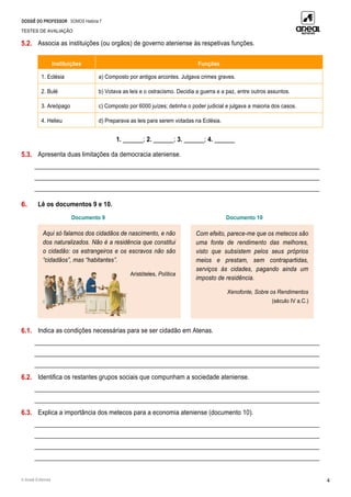 DOSSIÊ DO PROFESSOR SOMOS História 7
TESTES DE AVALIAÇÃO
© Areal Editores 4
5.2. Associa as instituições (ou orgãos) de governo ateniense às respetivas funções.
Instituições Funções
1. Eclésia a) Composto por antigos arcontes. Julgava crimes graves.
2. Bulé b) Votava as leis e o ostracismo. Decidia a guerra e a paz, entre outros assuntos.
3. Areópago c) Composto por 6000 juízes; detinha o poder judicial e julgava a maioria dos casos.
4. Helieu d) Preparava as leis para serem votadas na Eclésia.
1. ______; 2. ______; 3. ______; 4. ______
5.3. Apresenta duas limitações da democracia ateniense.
____________________________________________________________________________________________
____________________________________________________________________________________________
____________________________________________________________________________________________
6. Lê os documentos 9 e 10.
Documento 9 Documento 10
6.1. Indica as condições necessárias para se ser cidadão em Atenas.
____________________________________________________________________________________________
____________________________________________________________________________________________
____________________________________________________________________________________________
6.2. Identifica os restantes grupos sociais que compunham a sociedade ateniense.
____________________________________________________________________________________________
____________________________________________________________________________________________
6.3. Explica a importância dos metecos para a economia ateniense (documento 10).
____________________________________________________________________________________________
____________________________________________________________________________________________
____________________________________________________________________________________________
____________________________________________________________________________________________
Aqui só falamos dos cidadãos de nascimento, e não
dos naturalizados. Não é a residência que constitui
o cidadão: os estrangeiros e os escravos não são
“cidadãos”, mas “habitantes”.
Aristóteles, Política
Com efeito, parece-me que os metecos são
uma fonte de rendimento das melhores,
visto que subsistem pelos seus próprios
meios e prestam, sem contrapartidas,
serviços às cidades, pagando ainda um
imposto de residência.
Xenofonte, Sobre os Rendimentos
(século IV a.C.)
 