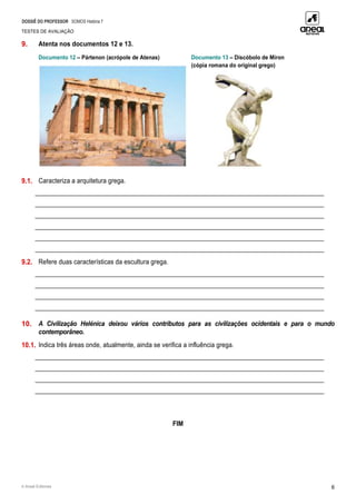 DOSSIÊ DO PROFESSOR SOMOS História 7
TESTES DE AVALIAÇÃO
© Areal Editores 6
9. Atenta nos documentos 12 e 13.
Documento 12 – Pártenon (acrópole de Atenas) Documento 13 – Discóbolo de Míron
(cópia romana do original grego)
9.1. Caracteriza a arquitetura grega.
____________________________________________________________________________________________
____________________________________________________________________________________________
____________________________________________________________________________________________
____________________________________________________________________________________________
____________________________________________________________________________________________
____________________________________________________________________________________________
9.2. Refere duas características da escultura grega.
____________________________________________________________________________________________
____________________________________________________________________________________________
____________________________________________________________________________________________
____________________________________________________________________________________________
10. A Civilização Helénica deixou vários contributos para as civilizações ocidentais e para o mundo
contemporâneo.
10.1. Indica três áreas onde, atualmente, ainda se verifica a influência grega.
____________________________________________________________________________________________
____________________________________________________________________________________________
____________________________________________________________________________________________
____________________________________________________________________________________________
FIM
 
