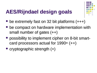 AES/Rijndael design goals
 be extremely fast on 32 bit platforms (+++)
 be compact on hardware implementation with
small number of gates (++)
 possibility to implement cipher on 8-bit smart-
card processors actual for 1990th (++)
 cryptographic strength (+)
 