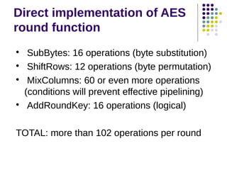 Direct implementation of AES
round function

SubBytes: 16 operations (byte substitution)

ShiftRows: 12 operations (byte permutation)

MixColumns: 60 or even more operations
(conditions will prevent effective pipelining)

AddRoundKey: 16 operations (logical)
TOTAL: more than 102 operations per round
 