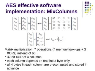 AES effective software
implementation: MixColumns
Matrix multiplication: 7 operations (4 memory look-ups + 3
XORs) instead of 60:

32-bit XOR of 4 columns

each column depends on one input byte only

all 4 bytes in each column are precomputed and stored in
advance
 