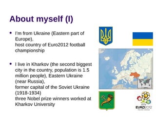 About myself (I)
 I’m from Ukraine (Eastern part of
Europe),
host country of Euro2012 football
championship
 I live in Kharkov (the second biggest
city in the country, population is 1.5
million people), Eastern Ukraine
(near Russia),
former capital of the Soviet Ukraine
(1918-1934)
three Nobel prize winners worked at
Kharkov University
 