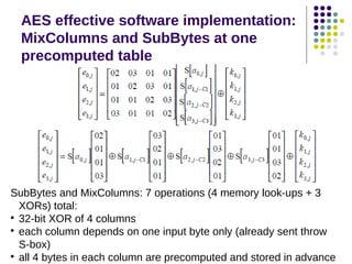 AES effective software implementation:
MixColumns and SubBytes at one
precomputed table
SubBytes and MixColumns: 7 operations (4 memory look-ups + 3
XORs) total:

32-bit XOR of 4 columns

each column depends on one input byte only (already sent throw
S-box)

all 4 bytes in each column are precomputed and stored in advance
 