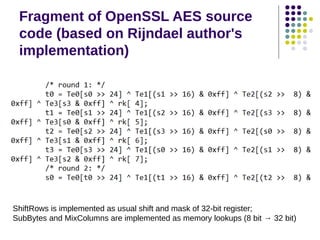 Fragment of OpenSSL AES source
code (based on Rijndael author's
implementation)
ShiftRows is implemented as usual shift and mask of 32-bit register;
SubBytes and MixColumns are implemented as memory lookups (8 bit → 32 bit)
 