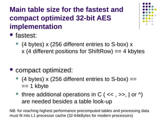 Main table size for the fastest and
compact optimized 32-bit AES
implementation
 fastest:
 (4 bytes) x (256 different entries to S-box) x
x (4 different positions for ShiftRow) == 4 kbytes
 compact optimized:
 (4 bytes) x (256 different entries to S-box) ==
== 1 kbyte
 three additional operations in C ( << , >>, | or ^)
are needed besides a table look-up
NB: for reaching highest performance precomputed tables and processing data
must fit into L1 processor cache (32-64kBytes for modern processors)
 