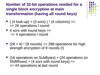 Number of 32-bit operations needed for a
single block encryption at main
transformation (having all round keys)
 ( (4 look-up) + (3 xors) ) * (4 columns) ==
== 28 operations / round
 4 xors with round keys ==
== 4 operations / round
 (28 + 4) * (9 rounds) == 288 operations for high
strength encryption of 9 rounds (!)
 (16 operations on SubBytes) + (24 operations on
ShiftRows) + (4 xors with round keys) ==
== 44 operations at last round
 