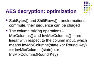 AES decryption: optimization
 SubBytes() and ShiftRows() transformations
commute, their sequence can be chaged
 The column mixing operations -
MixColumns() and InvMixColumns() – are
linear with respect to the column input, which
means InvMixColumns(state xor Round Key)
== InvMixColumns(state) xor
InvMixColumns(Round Key)
 
