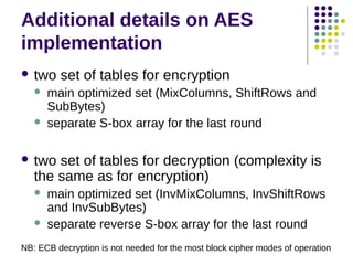 Additional details on AES
implementation
 two set of tables for encryption
 main optimized set (MixColumns, ShiftRows and
SubBytes)
 separate S-box array for the last round
 two set of tables for decryption (complexity is
the same as for encryption)
 main optimized set (InvMixColumns, InvShiftRows
and InvSubBytes)
 separate reverse S-box array for the last round
NB: ECB decryption is not needed for the most block cipher modes of operation
 