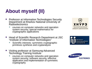 About myself (II)
 Professor at Information Technologies Security
Department at Kharkov National University of
Radioelectronics
 courses on computer networks and operation
system security, special mathematics for
cryptographic applications
 Head of Scientific Research Department at JSC
“Institute of Information Technologies”
 Scientific interests: symmetric cryptographic
primitives synthesis and cryptanalysis
 Visiting professor at Samsung Advanced
Technology Training Institute
 courses on computer networks and operation
system security, software security, effective
application and implementation of symmetric
cryptography
 