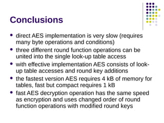 Conclusions
 direct AES implementation is very slow (requires
many byte operations and conditions)
 three different round function operations can be
united into the single look-up table access
 with effective implementation AES consists of look-
up table accesses and round key additions
 the fastest version AES requires 4 kB of memory for
tables, fast but compact requires 1 kB
 fast AES decryption operation has the same speed
as encryption and uses changed order of round
function operations with modified round keys
 