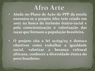 • Ainda no Plano de Ação do PPP da escola
  encontra-se o projeto Afro Arte criado em
  2007 na busca da inclusão étnico-racial e
  pela conscientização e valorização das
  raças que formam a população brasileira.

• O projeto cita a lei 10.639/03 e destaca
  objetivos como trabalhar a igualdade
  racial, valorizar a herança cultural
  africana, conhecer a diversidade étnica do
  povo brasileiro.
 
