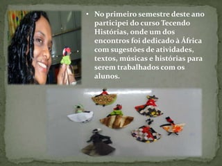 • No primeiro semestre deste ano
  participei do curso Tecendo
  Histórias, onde um dos
  encontros foi dedicado à África
  com sugestões de atividades,
  textos, músicas e histórias para
  serem trabalhados com os
  alunos.
 