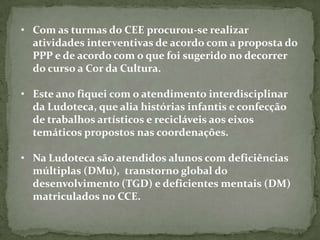• Com as turmas do CEE procurou-se realizar
  atividades interventivas de acordo com a proposta do
  PPP e de acordo com o que foi sugerido no decorrer
  do curso a Cor da Cultura.

• Este ano fiquei com o atendimento interdisciplinar
  da Ludoteca, que alia histórias infantis e confecção
  de trabalhos artísticos e recicláveis aos eixos
  temáticos propostos nas coordenações.

• Na Ludoteca são atendidos alunos com deficiências
  múltiplas (DMu), transtorno global do
  desenvolvimento (TGD) e deficientes mentais (DM)
  matriculados no CCE.
 