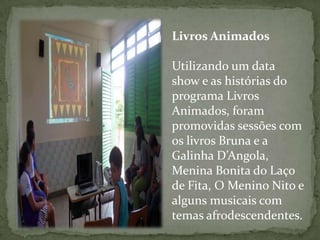Livros Animados

Utilizando um data
show e as histórias do
programa Livros
Animados, foram
promovidas sessões com
os livros Bruna e a
Galinha D’Angola,
Menina Bonita do Laço
de Fita, O Menino Nito e
alguns musicais com
temas afrodescendentes.
 